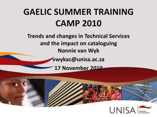 GAELIC SUMMER TRAINING
CAMP 2010
Trends and changes in Technical Services
and the impact on cataloguing
Nonnie van Wyk
vwykac@unisa.ac.za
17 November 2010
 