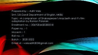 Prepared by :- Aditi Vala
Smt. S.B.Gardi Department of English, MKBU
Topic :-A comparison of Shakespeare’s Macbeth and it’s film
adaptation by Roman Polanski.
Enrollment no. :- 3069206420200018
Paper no. :- 1
Ma sem :- 1
Roll no. :-1
Batch :- 2020-2022
Email id :- valaaditi203@gmail.com
 