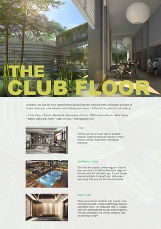 GYM:
Hit the Gym for a Power packed workout.
Regular, moderate physical exercise or more
intense activity. Regenerate unimagined
resources.
SWIMMING POOL:
Dive into the majestic swimming pool that lets
your eye stretch to infinity. Reach the edge and
feel one with the boundless sky. A small design
element and feel of a beach site, that evokes
awe every time you see the view all around
PARTY HALL:
Cheer yourself and socialize with people at our
roof top party hall. Celebrate Birthdays, festivals
and much more. The restaurant offers a relaxed
café-style setting during the day and a seductive,
intimate atmosphere for dining, drinking, and
socializing by night.
A sunken club floor on lower ground creates privacy from the vehicular traffic and creates an island of
utopia, where you relax, entertain and challenge your senses. Let the child in you come out and play.
• Table Tennis • Tennis • Basketball • Badminton • Cricket • SPA Treatment Room • Mini Theatre
• Library-cum-Cards Room • Kids Play Area • Multi-purpose Hall
CLUB FLOOR
THE
 