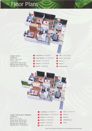 Floor Plans
Living/Dining - 13'-0"x23'-1"
Master Bedroom - 11'-0"x14'-10"
Bedroom - 11'-0"x13'-0"
Bedroom - 11'-0"x15'-0"
Kitchen - 7'-10"x9'-10"
1
2
3
4
5
Toilet 1 - 5'-1"x7'-10"
Toilet 2 - 5'-3"x7'-10"
Balcony 1
Balcony 2
Utility Balcony 3
6
7
8
9
10
3 BHK TYPE B
TOWER A
Floor: 1-3,5-6, 8-9,
11-12,14-15
Carpet Area: 984.45 sq.ft.
Balcony Area: 80.00 sq.ft.
Saleable Area: 1510.71 sq.ft.
1
2
3
4 5
6
7
8
9
10
Note: The area shown in floor plans, may vary marginally, during construction.
3 BHK TYPE B WITH TERRACE
TOWER A
Floor : 4, 7, 13, 16,
Carpet Area: 984.45 sq.ft.
Terrace Area: 120.23 sq.ft.
Balcony Area: 80.00 sq.ft.
Saleable Area: 1630.95 sq.ft.
Living/ - 13'-0"x23'-1"
Master Bedroom - 11'-0"x14'-10"
Bedroom - 11'-0"x13'-0"
Bedroom - 11'-0"x15'-0"
Kitchen - 7'-10"x9'-10"
Toilet 1 - 5'-1"x7'-10"
Dining1
2
3
4
5
6
- 5'-3"x7'-10"
Balcony 1
Balcony 2
Utility Balcony 3
Terrace
Toilet 27
8
9
10
11
1
2
3
4 56
7 8
9
10
11
 
