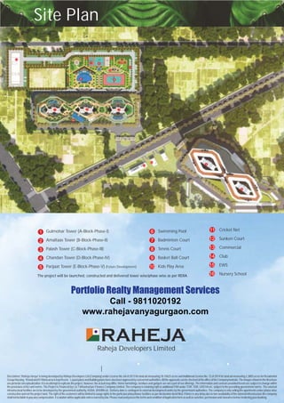 Raheja Developers Limited
|
R
1 2 3
4
5
6
7
8
9
10
11
12
15
14
13
16
Site Plan
Gulmohar
Amaltaas Tower (B-Block-Phase-II)
Palash Tower (C-Block-Phase-III)
Chandan Tower (D-Block-Phase-IV)
Parijaat Tower (E-Block-Phase-V) (Future Development)
Tower (A-Block-Phase-I)1
2
3
4
5
6
7
8
9
10
Swimming Pool
Badminton Court
Tennis Court
Basket Ball Court
Kids Play Area
11
12
13
14
15
16
Cricket Net
Sunken Court
Commercial
Club
EWS
Nursery SchoolThe project will be launched, constructed and delivered tower wise/phase wise as per RERA
Disclaimer:'Raheja Vanya' is being developed by Raheja Developers Ltd (Company) under License No. 64 of 2013 for land ad-measuring 10.10625 acres andAdditional License No. 72 of 2014 for land ad-measuring 2.3805 acres for Residential
GroupHousing.1Kanaland01Marlaareaiskeptfrozen. LayoutplansandBuildingplanshavealsobeenapprovedbyconcernedauthorities.AlltheapprovalscanbecheckedattheofficeoftheCompany/website.TheimagesshownintheBrochure
are pictorial conceptualization. It is an attempt to replicate the project, however, the actual may differ. Home furnishings, furniture and gadgets are not a part of our offerings.The information and contents provided herein are subject to change within
the provisions ofAct and norms. The Project is Financed by L & T Infrastructure Finance Company Limited. The company is retaining right to additional FAR under TOR, TDR, GREHAetc. subject to the prevailing government norms. The external
infrastructural facilities are to be developed by the government authority, HUDA, DHVBN etc. Delivery date is contingent to external development works by the government authorities. The company is only selling the apartments under phase-wise
construction and not the project land. The right of the customers will be limited to usage rights in the particular phase/tower facilities as per declaration deed filed. If there is any delay due to non-availability of the external infrastructure the company
shallnotbeliabletopayanycompensation.Escalationwillbeapplicableunlessbarredbylaw.PleasereadandperusethetermsandconditionofApplicationformaswellassanction,permissionandclearancebeforetenderingyourbooking.
Portfolio Realty Management Services
Call - 9811020192
www.rahejavanyagurgaon.com
 