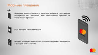 Мобилни плащания
Бърз и сигурен начин за плащане
Подобна платформа за дигитални плащания се предлага за първи път
в България и на Балканите
Позволява на потребителите да използват мобилните си устройства
поддържащи NFC технология, като разплащателно средство на
безконтактни терминали
 