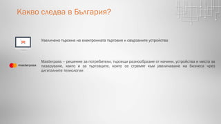 Какво следва в България?
Увеличено търсене на електронната търговия и свързаните устройства
Masterpass – решение за потребители, търсещи разнообразие от начини, устройства и места за
пазаруване, както и за търговците, които се стремят към увеличаване на бизнеса чрез
дигиталните технологии
 