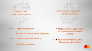 Нагласи към
дигитализацията
Методи за плащане и
автентикация
Повече сфери на живота
Мобилните телефони като
алтернативен платежен
метод
Расте популярността на
биометричните данни
Удовлетвореност
Високи очаквания към бъдещето
Позитивно влияние
 