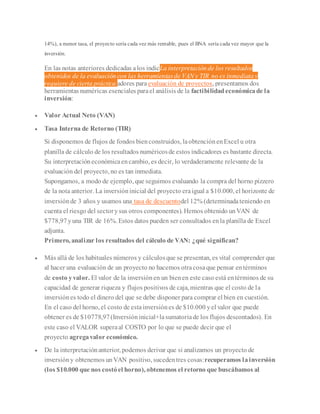 14%), a menor tasa, el proyecto sería cada vez más rentable, pues el BNA sería cada vez mayor que la
inversión.
En las notas anteriores dedicadas alos indicLa interpretación de los resultados
obtenidos de la evaluación con las herramientas de VAN y TIR no es inmediata y
requiere de cierta práctica.adores para evaluación de proyectos, presentamos dos
herramientas numéricas esenciales parael análisis de la factibilidadeconómicade la
inversión:
 Valor Actual Neto (VAN)
 Tasa Interna de Retorno (TIR)
Si disponemos de flujos de fondos bienconstruidos, laobtenciónenExcel u otra
planilla de cálculo de los resultados numéricosde estos indicadores es bastante directa.
Su interpretacióneconómicaencambio, es decir, lo verdaderamente relevante de la
evaluación del proyecto, no es tan inmediata.
Supongamos, a modo de ejemplo, que seguimos evaluando la compra del horno pizzero
de la nota anterior. La inversióninicial del proyecto eraigual a $10.000, el horizonte de
inversiónde 3 años y usamos una tasa de descuentodel 12% (determinadateniendo en
cuenta el riesgo del sectorysus otros componentes). Hemos obtenido unVAN de
$778,97yuna TIR de 16%. Estos datos pueden ser consultados enla planilla de Excel
adjunta.
Primero, analizar los resultados del cálculo de VAN: ¿qué significan?
 Más allá de los habituales números y cálculosque se presentan, es vital comprender que
al hacer una evaluación de un proyecto no hacemos otracosaque pensar entérminos
de costo yvalor. El valor de la inversiónen un bienen este caso está entérminos de su
capacidad de generar riqueza y flujos positivos de caja, mientras que el costo de la
inversiónes todo el dinero del que se debe disponer para comprar el bien en cuestión.
En el caso del horno, el costo de estainversiónes de $10.000 yel valor que puede
obtener es de $10778,97(Inversióninicial+lasumatoriade los flujos descontados). En
este caso el VALOR superaal COSTO por lo que se puede decir que el
proyecto agregavalor económico.
 De la interpretaciónanterior, podemos derivar que si analizamos un proyecto de
inversióny obtenemos unVAN positivo, sucedentres cosas:recuperamos lainversión
(los $10.000 que nos costóel horno), obtenemos el retorno que buscábamos al
 