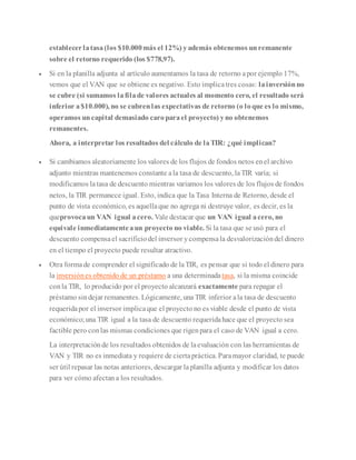 establecerlatasa(los $10.000más el 12%) yademás obtenemos unremanente
sobre el retorno requerido (los $778,97).
 Si en la planilla adjunta al artículo aumentamos la tasa de retorno apor ejemplo 17%,
vemos que el VAN que se obtiene es negativo. Esto implicatres cosas: lainversiónno
se cubre (si sumamos lafilade valores actuales al momento cero, el resultado será
inferior a$10.000), no se cubrenlas expectativas de retorno (o loque es lo mismo,
operamos uncapital demasiado caroparael proyecto) yno obtenemos
remanentes.
Ahora, a interpretar los resultados del cálculo de laTIR: ¿qué implican?
 Si cambiamos aleatoriamente los valores de los flujos de fondos netos enel archivo
adjunto mientras mantenemos constante ala tasa de descuento, laTIR varía; si
modificamos latasa de descuento mientras variamos los valores de los flujos de fondos
netos, la TIR permanece igual. Esto, indica que la Tasa Interna de Retorno, desde el
punto de vista económico, es aquellaque no agrega ni destruye valor, es decir, es la
queprovocaun VAN igual acero. Vale destacar que un VAN igual acero, no
equivale inmediatamenteaun proyecto no viable. Si la tasa que se usó para el
descuento compensael sacrificiodel inversor ycompensala desvalorizacióndel dinero
en el tiempo el proyecto puede resultar atractivo.
 Otra formade comprender el significado de laTIR, es pensar que si todo el dinero para
la inversiónes obtenido de un préstamo a una determinada tasa, si la misma coincide
conla TIR, lo producido por el proyecto alcanzará exactamente para repagar el
préstamo sindejar remanentes. Lógicamente, una TIR inferior ala tasa de descuento
requeridapor el inversor implicaque el proyecto no es viable desde el punto de vista
económico;una TIR igual a la tasa de descuento requeridahace que el proyecto sea
factible pero conlas mismas condiciones que rigenpara el caso de VAN igual a cero.
La interpretaciónde los resultados obtenidos de laevaluación con las herramientas de
VAN y TIR no es inmediata y requiere de ciertapráctica. Paramayor claridad, te puede
ser útil repasar las notas anteriores, descargar laplanilla adjunta y modificar los datos
para ver cómo afectan a los resultados.
 