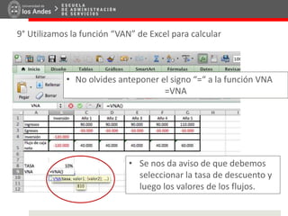 9° Utilizamos la función “VAN” de Excel para calcular
• No olvides anteponer el signo “=“ a la función VNA
=VNA
• Se nos da aviso de que debemos
seleccionar la tasa de descuento y
luego los valores de los flujos.
 