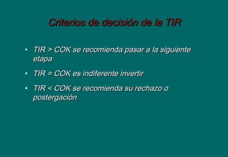 Criterios de decisión de la TIRCriterios de decisión de la TIR
• TIR > COK se recomienda pasar a la siguienteTIR > COK se recomienda pasar a la siguiente
etapaetapa
• TIR = COK es indiferente invertirTIR = COK es indiferente invertir
• TIR < COK se recomienda su rechazo oTIR < COK se recomienda su rechazo o
postergaciónpostergación
 