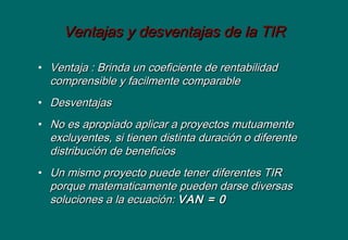 Ventajas y desventajas de la TIRVentajas y desventajas de la TIR
• Ventaja : Brinda un coeficiente de rentabilidadVentaja : Brinda un coeficiente de rentabilidad
comprensible y facilmente comparablecomprensible y facilmente comparable
• DesventajasDesventajas
• No es apropiado aplicar a proyectos mutuamenteNo es apropiado aplicar a proyectos mutuamente
excluyentes, si tienen distinta duración o diferenteexcluyentes, si tienen distinta duración o diferente
distribución de beneficiosdistribución de beneficios
• Un mismo proyecto puede tener diferentes TIRUn mismo proyecto puede tener diferentes TIR
porque matematicamente pueden darse diversasporque matematicamente pueden darse diversas
soluciones a la ecuación:soluciones a la ecuación: VAN = 0VAN = 0
 