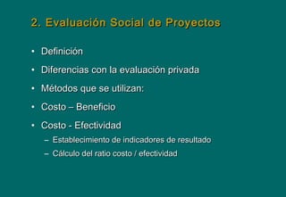 2. Evaluación Social de Proyectos2. Evaluación Social de Proyectos
• DefiniciónDefinición
• Diferencias con la evaluación privadaDiferencias con la evaluación privada
• Métodos que se utilizan:Métodos que se utilizan:
• Costo – BeneficioCosto – Beneficio
• Costo - EfectividadCosto - Efectividad
– Establecimiento de indicadores de resultadoEstablecimiento de indicadores de resultado
– Cálculo del ratio costo / efectividadCálculo del ratio costo / efectividad
 