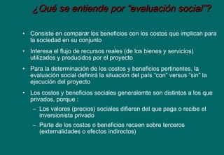 ¿Qué se entiende por “evaluación social”?¿Qué se entiende por “evaluación social”?
• Consiste en comparar los beneficios con los costos que implican para
la sociedad en su conjunto
• Interesa el flujo de recursos reales (de los bienes y servicios)
utilizados y producidos por el proyecto
• Para la determinación de los costos y beneficios pertinentes, la
evaluación social definirá la situación del país “con” versus “sin” la
ejecución del proyecto
• Los costos y beneficios sociales generalemte son distintos a los que
privados, porque :
– Los valores (precios) sociales difieren del que paga o recibe el
inversionista privado
– Parte de los costos o beneficios recaen sobre terceros
(externalidades o efectos indirectos)
 