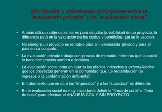 Similitudes y diferencias principales entre la
“evaluación privada” y la “evaluación social”
• Ambas utilizan criterios similares para estudiar la viabilidad de un proyecto, la
diferencia está en la valoración de los costos y beneficios que se le asocien.
• No siempre un proyecto es rentable para el inversionista privado y para el
país en su conjunto.
• La evaluación privada trabaja con precios de mercado; mientras que la social
lo hace con precios sombra o sociales.
• La evaluación social toma en cuenta los efectos indirectos o externalidades
que los proyectos generan en la comunidad (p.e. La redistribución de
ingresos o la contaminación ambiental)
• El tratamiento que se da a los “impuestos” y a los “subsidios” es diferente.
• En la evaluación social es muy importante definir la “línea de corte” o “línea
de base” para efectuar el ANALISIS CON Y SIN PROYECTO.
 