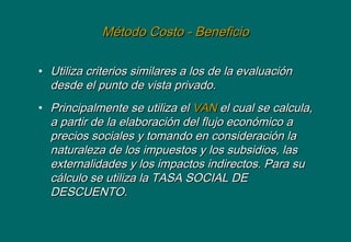 Método Costo - BeneficioMétodo Costo - Beneficio
• Utiliza criterios similares a los de la evaluaciónUtiliza criterios similares a los de la evaluación
desde el punto de vista privado.desde el punto de vista privado.
• Principalmente se utiliza elPrincipalmente se utiliza el VANVAN el cual se calcula,el cual se calcula,
a partir de la elaboración del flujo económico aa partir de la elaboración del flujo económico a
precios sociales y tomando en consideración laprecios sociales y tomando en consideración la
naturaleza de los impuestos y los subsidios, lasnaturaleza de los impuestos y los subsidios, las
externalidades y los impactos indirectos. Para suexternalidades y los impactos indirectos. Para su
cálculo se utiliza la TASA SOCIAL DEcálculo se utiliza la TASA SOCIAL DE
DESCUENTO.DESCUENTO.
 