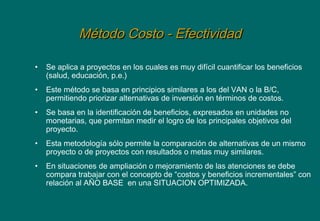 Método Costo - EfectividadMétodo Costo - Efectividad
• Se aplica a proyectos en los cuales es muy difícil cuantificar los beneficios
(salud, educación, p.e.)
• Este método se basa en principios similares a los del VAN o la B/C,
permitiendo priorizar alternativas de inversión en términos de costos.
• Se basa en la identificación de beneficios, expresados en unidades no
monetarias, que permitan medir el logro de los principales objetivos del
proyecto.
• Esta metodología sólo permite la comparación de alternativas de un mismo
proyecto o de proyectos con resultados o metas muy similares.
• En situaciones de ampliación o mejoramiento de las atenciones se debe
compara trabajar con el concepto de “costos y beneficios incrementales” con
relación al AÑO BASE en una SITUACION OPTIMIZADA.
 