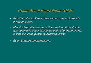 Costo Anual Equivalente (CAE)Costo Anual Equivalente (CAE)
• Permite hallar cuál es el costo anual que equivale a laPermite hallar cuál es el costo anual que equivale a la
inversión inicial.inversión inicial.
• Muestra hipotéticamente cuál sería el monto uniformeMuestra hipotéticamente cuál sería el monto uniforme
que se tendría que ir invirtiendo cada año, durante todaque se tendría que ir invirtiendo cada año, durante toda
la vida útil, para igualar la inversión inicial.la vida útil, para igualar la inversión inicial.
• Es un criterio complementarioEs un criterio complementario..
 
