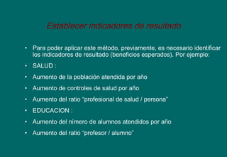 Establecer indicadores de resultado
• Para poder aplicar este método, previamente, es necesario identificar
los indicadores de resultado (beneficios esperados). Por ejemplo:
• SALUD :
• Aumento de la población atendida por año
• Aumento de controles de salud por año
• Aumento del ratio “profesional de salud / persona”
• EDUCACION :
• Aumento del nímero de alumnos atendidos por año
• Aumento del ratio “profesor / alumno”
 