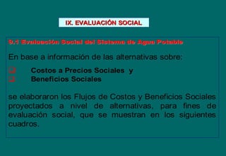 IX. EVALUACIIX. EVALUACIÓÓN SOCIALN SOCIAL
9.1 Evaluaci9.1 Evaluacióón Social del Sistema de Agua Potablen Social del Sistema de Agua Potable
En base a información de las alternativas sobre:
 Costos a Precios Sociales y
 Beneficios Sociales
se elaboraron los Flujos de Costos y Beneficios Sociales
proyectados a nivel de alternativas, para fines de
evaluación social, que se muestran en los siguientes
cuadros.
 