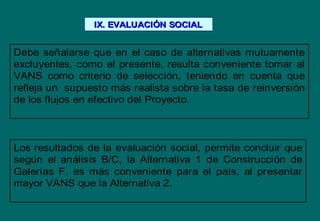 Debe señalarse que en el caso de alternativas mutuamente
excluyentes, como el presente, resulta conveniente tomar al
VANS como criterio de selección, teniendo en cuenta que
refleja un supuesto más realista sobre la tasa de reinversión
de los flujos en efectivo del Proyecto.
Los resultados de la evaluación social, permite concluir que
según el análisis B/C, la Alternativa 1 de Construcción de
Galerías F. es más conveniente para el país, al presentar
mayor VANS que la Alternativa 2.
IX. EVALUACIIX. EVALUACIÓÓN SOCIALN SOCIAL
 