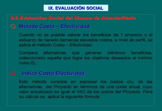 9.2 Evaluacion Social del Sisema de Alcantarillado9.2 Evaluacion Social del Sisema de Alcantarillado
 MMéétodo Costotodo Costo –– EfectividadEfectividad
Cuando no es posible valorar los beneficios de 1 proyecto o el
esfuerzo de hacerlo demanda elevados costos, a nivel de perfil, se
aplica el método Costo – Efectividad.
Compara alternativas que generan idénticos beneficios,
seleccionado aquella que logra los objetivos deseados al mínimo
costo.Ej.
 Indice Costo EfectividadIndice Costo Efectividad
Este método consiste en expresar los costos c/u, de las
alternativas del Proyecto en términos de una cuota anual, cuyo
valor actualizado es igual al VAC de los costos del Proyecto. Para
su cálculo se aplica la siguiente fórmula
IX. EVALUACIIX. EVALUACIÓÓN SOCIALN SOCIAL
 