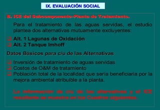 B. ICE del SubcomponenteB. ICE del Subcomponente––Planta de Tratamiento.Planta de Tratamiento.
Para el tratamiento de las aguas servidas, el estudio
plantea dos alternativas mutuamente excluyentes:
 Alt. 1 Lagunas de Oxidación
 Alt. 2 Tanque Imhoff
Datos BDatos Báásicos para c/u de las Alternativassicos para c/u de las Alternativas
 Inversión de tratamiento de aguas servidas
 Costos de O&M de tratamiento
 Población total de la localidad que sería beneficiaria por la
mejora ambiental atribuible a la planta.
La información de c/u de las alternativas y el ICE
resultante se muestra en los Cuadros siguientes.
IX. EVALUACIIX. EVALUACIÓÓN SOCIALN SOCIAL
 