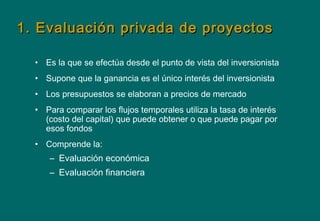 1. Evaluación privada de proyectos1. Evaluación privada de proyectos
• Es la que se efectúa desde el punto de vista del inversionista
• Supone que la ganancia es el único interés del inversionista
• Los presupuestos se elaboran a precios de mercado
• Para comparar los flujos temporales utiliza la tasa de interés
(costo del capital) que puede obtener o que puede pagar por
esos fondos
• Comprende la:
– Evaluación económica
– Evaluación financiera
 