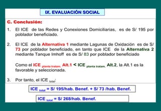 C. ConclusiC. Conclusióón:n:
1. El ICE de las Redes y Conexiones Domiciliarias, es de S/ 195 por
poblador beneficiado.
2. El ICE de la Alternativa 1 mediante Lagunas de Oxidación es de S/
73 por poblador beneficiado, en tanto que ICE de la Alternativa 2
mediante Tanque Imhoff es de S/ 83 por poblador beneficiado
Como el ICE planta tratam. Alt.1 << ICE planta tratam. Alt.2, la Alt.1 es la
favorable y seleccionada.
3. Por tanto, el ICE total:
ICE total = S/ 195/hab. Benef. + S/ 73 /hab. Benef.
ICE total = S/ 268/hab. Benef.
IX. EVALUACIIX. EVALUACIÓÓN SOCIALN SOCIAL
 