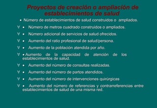 Proyectos de creación o ampliación de
establecimientos de salud
••    Número de establecimientos de salud construidos oNúmero de establecimientos de salud construidos o ampliados.ampliados.
∀ ••        Número de metros cuadrado construidos o ampliados.Número de metros cuadrado construidos o ampliados.
∀ ••        Número adicional de servicios de salud ofrecidos.Número adicional de servicios de salud ofrecidos.
∀ ••        Aumento del ratio profesional de salud/persona.Aumento del ratio profesional de salud/persona.
∀ ••        Aumento de la población atendida por año.Aumento de la población atendida por año.
∀ ••  Aumento de la capacidad de atención de losAumento de la capacidad de atención de los
establecimientos de salud.establecimientos de salud.
∀ ••        Aumento del número de consultas realizadas.Aumento del número de consultas realizadas.
∀ ••        Aumento del número de partos atendidos.Aumento del número de partos atendidos.
∀ ••        Aumento del número de intervenciones quirúrgicasAumento del número de intervenciones quirúrgicas
∀ ••         Aumento del número de referencias y contrarreferencias entreAumento del número de referencias y contrarreferencias entre
establecimientos de salud de una misma red.establecimientos de salud de una misma red.
 