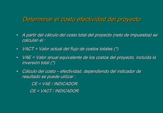 Determinar el costo efectividad del proyectoDeterminar el costo efectividad del proyecto
• A partir del cálculo del costo total del proyecto (neto de impuestos) seA partir del cálculo del costo total del proyecto (neto de impuestos) se
calculan el :calculan el :
• VACT = Valor actual del flujo de costos totales (*)VACT = Valor actual del flujo de costos totales (*)
• VAE = Valor anual equivalente de los costos del proyecto, incluída laVAE = Valor anual equivalente de los costos del proyecto, incluída la
inversión total (*)inversión total (*)
• Cálculo del costo – efectividad, dependiendo del indicador deCálculo del costo – efectividad, dependiendo del indicador de
resultado se puede utilizar :resultado se puede utilizar :
CE = VAE / INDICADORCE = VAE / INDICADOR
CE = VACT / INDICADORCE = VACT / INDICADOR
 