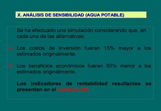 Se ha efectuado una simulación considerando que, en
cada una de las alternativas:
a. Los costos de inversión fueran 15% mayor a los
estimados originalmente.
b. Los beneficios económicos fueran 50% menor a los
estimados originalmente.
Los indicadores de rentabilidad resultantes se
presentan en el numeral XIII.
X. ANX. ANÁÁLISIS DE SENSIBILIDAD (AGUA POTABLE)LISIS DE SENSIBILIDAD (AGUA POTABLE)
 