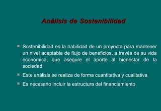  Sostenibilidad es la habilidad de un proyecto para mantener
un nivel aceptable de flujo de beneficios, a través de su vida
económica, que asegure el aporte al bienestar de la
sociedad
 Este análisis se realiza de forma cuantitativa y cualitativa
 Es necesario incluir la estructura del financiamiento
Análisis de SostenibilidadAnálisis de Sostenibilidad
 
