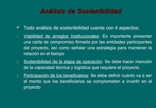  Todo análisis de sostenibilidad cuenta con 4 aspectos:
1. Viabilidad de arreglos Institucionales: Es importante presentar
una carta de compromiso firmada por las entidades participantes
del proyecto, así como señalar una estrategia para mantener la
relación en el tiempo
2. Sostenibilidad de la etapa de operación: Se debe hacer mención
de la capacidad técnica y logística que requiere el proyecto
3. Participación de los beneficiarios: Se debe definir cuánto va a ser
el monto que los beneficiarios se comprometen a invertir en el
proyecto
Análisis de SostenibilidadAnálisis de Sostenibilidad
 