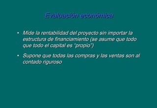 Evaluación económicaEvaluación económica
• Mide la rentabilidad del proyecto sin importar laMide la rentabilidad del proyecto sin importar la
estructura de financiamiento (se asume que todoestructura de financiamiento (se asume que todo
que todo el capital es “propio”)que todo el capital es “propio”)
• Supone que todas las compras y las ventas son alSupone que todas las compras y las ventas son al
contado rigurosocontado riguroso
 
