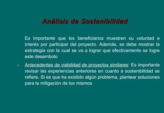 Es importante que los beneficiarios muestren su voluntad e
interés por participar del proyecto. Además, se debe mostrar la
estrategia con la cual se va a lograr que efectivamente se logre
este desembolo
4. Antecedentes de viabilidad de proyectos similares: Es importante
revisar las experiencias anteriores en cuanto a sostenibilidad se
refiere. Si es que ha existido algún problema, plantear soluciones
para la mitigación de los mismos
Análisis de SostenibilidadAnálisis de Sostenibilidad
 