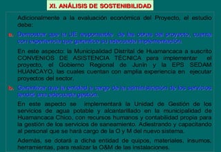 Adicionalmente a la evaluación económica del Proyecto, el estudio
debe:
a.a. Demostrar que la UE responsable de las obras del proyecto, cuenDemostrar que la UE responsable de las obras del proyecto, cuentata
con experiencia que garantice su adecuada implementacicon experiencia que garantice su adecuada implementacióón.n.
En este aspecto: la Municipalidad Distrital de Huamancaca a suscrito
CONVENIOS DE ASISTENCIA TÉCNICA para implementar el
proyecto, el Gobierno Regional de Junín y la EPS SEDAM
HUANCAYO, las cuales cuentan con amplia experiencia en ejecutar
proyectos del sector.
b.b. Garantizar que la entidad a cargo de la administraciGarantizar que la entidad a cargo de la administracióón de los serviciosn de los servicios
tendrtendráá una adecuada gestiuna adecuada gestióón.n.
En este aspecto se implementará la Unidad de Gestión de los
servicios de agua potable y alcantarillado en la municipalidad de
Huamancaca Chico, con recursos humanos y contabilidad propia para
la gestión de los servicios de saneamiento. Adiestrando y capacitando
al personal que se hará cargo de la O y M del nuevo sistema.
Además, se dotará a dicha entidad de quipos, materiales, insumos,
herramientas, para realizar la O&M de las instalaciones.
XI. ANXI. ANÁÁLISIS DELISIS DE SOSTENIBILIDADSOSTENIBILIDAD
 