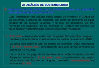 d.d. Demostrar que las familias de la localidad cuentan con capacidadDemostrar que las familias de la localidad cuentan con capacidad
para pagar las tarifas de los servicios.para pagar las tarifas de los servicios.
Con información del estudio sobre costos de inversión y CO&M de
los sistemas, a precios de mercado, así como de consumo de agua
potable de los nuevos usuarios, y la tasa de descuento del 9%
normada por SUNASS, se ha estimado el CmgLP del servicio de
agua potable y alcantarillado, con los siguientes resultados:
 S/ 5.1/m3 correspondería al costo marginal/m3 consumido de agua
potable y alcantarillado, considerando los costos de inversión, O&M.
 La tarifa para cubrir el total de costos de inversión, O&M, alcanzaría
a S/.75.9 / familia /mes, considerando que una familia consume en
promedio 15 m3/mes.
 La capacidad de pago de las familias de la población de la zona del
Proyecto, asciende a S/. 20 soles / mes, considerando que según
información del Estudio, el ingreso promedio mensual/familia se
estima en S/. 400.
XI. ANXI. ANÁÁLISIS DELISIS DE SOSTENIBILIDADSOSTENIBILIDAD
 
