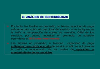  Por tanto, las familias en promedio, no tienen capacidad de pago
suficiente para cubrir el costo total del servicio, si se incluyera en
la tarifa la recuperación de costos de inversión, O&M de los
servicios, por cuanto necesitan en promedio, un subsidio
equivalente al 55.9 soles /mes/vivienda.
 Las familias en promedio, si tendrían capacidad de pago
suficiente para cubrir el costo del servicio,si sólo se incluyera en
la tarifa la recuperación de los costos de operación y
mantenimiento de los servicios.
XI. ANXI. ANÁÁLISIS DELISIS DE SOSTENIBILIDADSOSTENIBILIDAD
 