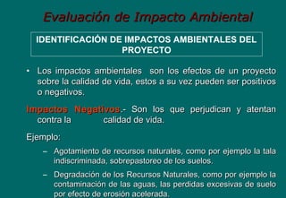 Evaluación de Impacto AmbientalEvaluación de Impacto Ambiental
IDENTIFICACIÓN DE IMPACTOS AMBIENTALES DEL
PROYECTO
• Los impactos ambientales son los efectos de un proyectoLos impactos ambientales son los efectos de un proyecto
sobre la calidad de vida, estos a su vez pueden ser positivossobre la calidad de vida, estos a su vez pueden ser positivos
o negativos.o negativos.
Impactos NegativosImpactos Negativos .- Son los que perjudican y atentan.- Son los que perjudican y atentan
contra lacontra la calidad de vida.calidad de vida.
Ejemplo:Ejemplo:
– Agotamiento de recursos naturales, como por ejemplo la talaAgotamiento de recursos naturales, como por ejemplo la tala
indiscriminada, sobrepastoreo de los suelos.indiscriminada, sobrepastoreo de los suelos.
– Degradación de los Recursos Naturales, como por ejemplo laDegradación de los Recursos Naturales, como por ejemplo la
contaminación de las aguas, las perdidas excesivas de suelocontaminación de las aguas, las perdidas excesivas de suelo
por efecto de erosión acelerada.por efecto de erosión acelerada.
 