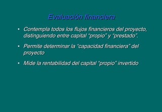 Evaluación financieraEvaluación financiera
• Contempla todos los flujos financieros del proyecto,Contempla todos los flujos financieros del proyecto,
distinguiendo entre capital “propio” y “prestado”.distinguiendo entre capital “propio” y “prestado”.
• Permite determinar la “capacidad financiera” delPermite determinar la “capacidad financiera” del
proyectoproyecto
• Mide la rentabilidad del capital “propio” invertidoMide la rentabilidad del capital “propio” invertido
 