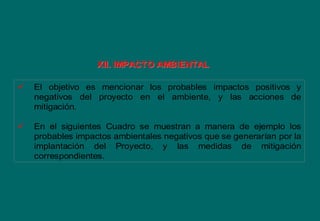  El objetivo es mencionar los probables impactos positivos y
negativos del proyecto en el ambiente, y las acciones de
mitigación.
 En el siguientes Cuadro se muestran a manera de ejemplo los
probables impactos ambientales negativos que se generarían por la
implantación del Proyecto, y las medidas de mitigación
correspondientes.
XII. IMPACTO AMBIENTALXII. IMPACTO AMBIENTAL
 