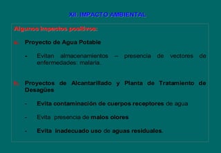 Algunos impactos positivos:Algunos impactos positivos:
a. Proyecto de Agua Potable
- Evitan almacenamientos – presencia de vectores de
enfermedades: malaria.
b. Proyectos de Alcantarillado y Planta de Tratamiento de
Desagües
- Evita contaminación de cuerpos receptores de agua
- Evita presencia de malos olores
- Evita inadecuado uso de aguas residuales.
XII. IMPACTO AMBIENTALXII. IMPACTO AMBIENTAL
 
