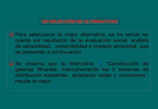  Para seleccionar la mejor alternativa, se ha tenido en
cuenta los resultados de la evaluación social, análisis
de sensibilidad, sostenibilidad e impacto ambiental, que
se presentan a continuación
 Se observa que la Alternativa 1, “Construcción de
galerías filtrantes, interconectando los 2 sistemas de
distribución existentes ampliando redes y conexiones”,
resulta la mejor.
XIII SELECCIXIII SELECCIÓÓN DE ALTERNATIVASN DE ALTERNATIVAS
 