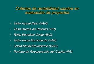 Criterios de rentabilidad usados enCriterios de rentabilidad usados en
evaluación de proyectosevaluación de proyectos
• Valor Actual Neto (VAN)Valor Actual Neto (VAN)
• Tasa Interna de Retorno (TIR)Tasa Interna de Retorno (TIR)
• Ratio Beneficio Costo (B/C)Ratio Beneficio Costo (B/C)
• Valor Anual Equivalente (VAE)Valor Anual Equivalente (VAE)
• Costo Anual Equivalente (CAE)Costo Anual Equivalente (CAE)
• Período de Recuperación del Capital (PR)Período de Recuperación del Capital (PR)
 