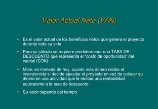 Valor Actual Neto (VAN)Valor Actual Neto (VAN)
• Es el valor actual de los beneficios netos que genera el proyecto
durante toda su vida
• Para su cálculo se requiere predeterminar una TASA DE
DESCUENTO que representa el “costo de oportunidad” del
capital (COK)
• Mide, en moneda de hoy, cuanto más dinero recibe el
inversionista si decide ejecutar el proyecto en vez de colocar su
dinero en una actividad que le reditúe una rentabilidad
equivalente a la tasa de descuento
• Su valor depende del tiempo
 