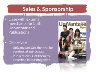 Liase with external merchants for both Univanzaar and PublicationsObjectives:Univanzaar: Get them to be vendors at our bazaarPublications: Get them to advertise in our magazineSales & Sponsorship
