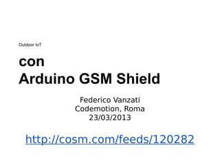 Outdoor IoT
http://cosm.com/feeds/120282
con
Arduino GSM Shield
Federico Vanzati
Codemotion, Roma
23/03/2013
 