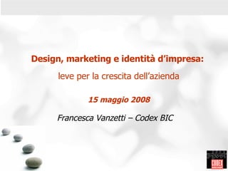 Design, marketing e identità d’impresa:  leve per la crescita dell’azienda 15 maggio 2008 Francesca Vanzetti – Codex BIC   ,[object Object],[object Object],[object Object],[object Object],[object Object],CODEX - 2004 