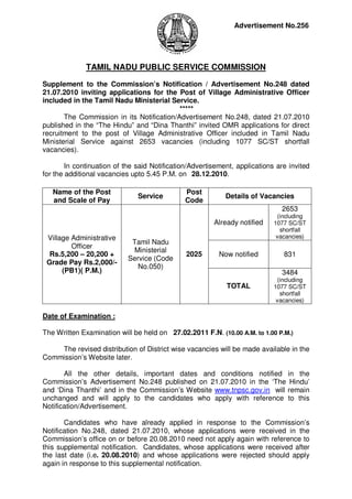 Advertisement No.256




              TAMIL NADU PUBLIC SERVICE COMMISSION

Supplement to the Commission’s Notification / Advertisement No.248 dated
21.07.2010 inviting applications for the Post of Village Administrative Officer
included in the Tamil Nadu Ministerial Service.
                                           *****
       The Commission in its Notification/Advertisement No.248, dated 21.07.2010
published in the “The Hindu” and “Dina Thanthi” invited OMR applications for direct
recruitment to the post of Village Administrative Officer included in Tamil Nadu
Ministerial Service against 2653 vacancies (including 1077 SC/ST shortfall
vacancies).

        In continuation of the said Notification/Advertisement, applications are invited
for the additional vacancies upto 5.45 P.M. on 28.12.2010.

   Name of the Post                            Post
                               Service                      Details of Vacancies
   and Scale of Pay                            Code
                                                                              2653
                                                                             (including
                                                        Already notified    1077 SC/ST
                                                                              shortfall
 Village Administrative                                                      vacancies)
                             Tamil Nadu
         Officer
                             Ministerial
  Rs.5,200 – 20,200 +                          2025       Now notified         831
                            Service (Code
 Grade Pay Rs.2,000/-
                               No.050)
      (PB1)( P.M.)                                                            3484
                                                                             (including
                                                            TOTAL           1077 SC/ST
                                                                              shortfall
                                                                             vacancies)

Date of Examination :

The Written Examination will be held on 27.02.2011 F.N. (10.00 A.M. to 1.00 P.M.)

    The revised distribution of District wise vacancies will be made available in the
Commission’s Website later.

       All the other details, important dates and conditions notified in the
Commission’s Advertisement No.248 published on 21.07.2010 in the ‘The Hindu’
and ‘Dina Thanthi’ and in the Commission’s Website www.tnpsc.gov.in will remain
unchanged and will apply to the candidates who apply with reference to this
Notification/Advertisement.

       Candidates who have already applied in response to the Commission’s
Notification No.248, dated 21.07.2010, whose applications were received in the
Commission’s office on or before 20.08.2010 need not apply again with reference to
this supplemental notification. Candidates, whose applications were received after
the last date (i.e. 20.08.2010) and whose applications were rejected should apply
again in response to this supplemental notification.
 
