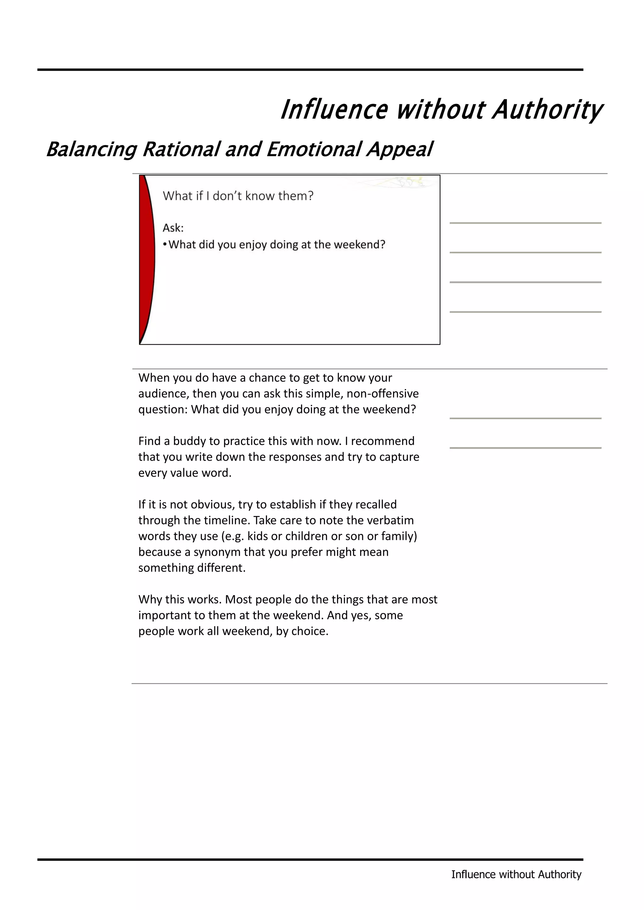 Influence without Authority
Influence without Authority
Balancing Rational and Emotional Appeal
When you do have a chance to get to know your
audience, then you can ask this simple, non-offensive
question: What did you enjoy doing at the weekend?
Find a buddy to practice this with now. I recommend
that you write down the responses and try to capture
every value word.
If it is not obvious, try to establish if they recalled
through the timeline. Take care to note the verbatim
words they use (e.g. kids or children or son or family)
because a synonym that you prefer might mean
something different.
Why this works. Most people do the things that are most
important to them at the weekend. And yes, some
people work all weekend, by choice.
 