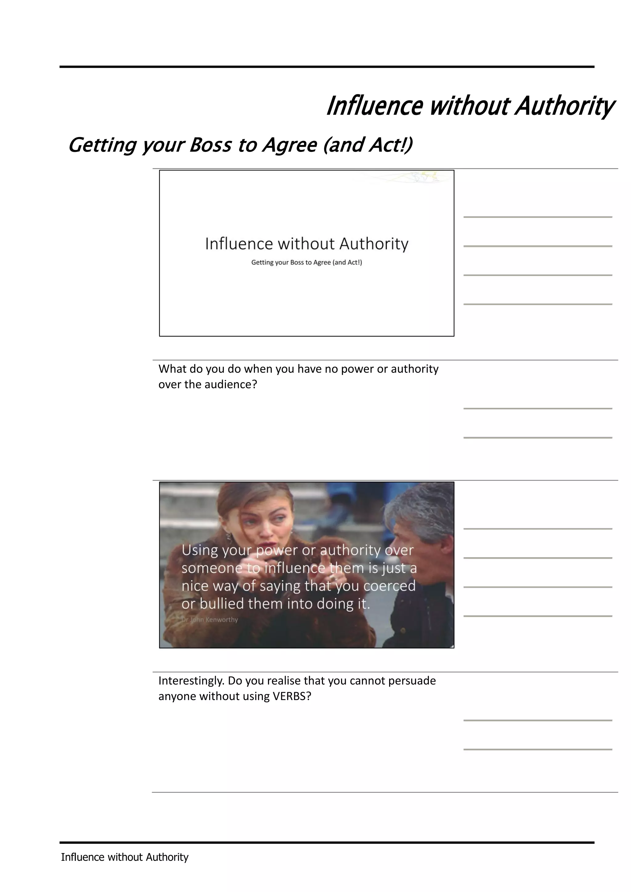 Influence without Authority
Influence without Authority
Getting your Boss to Agree (and Act!)
What do you do when you have no power or authority
over the audience?
Interestingly. Do you realise that you cannot persuade
anyone without using VERBS?
 