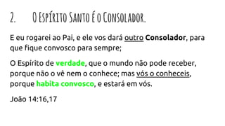 2. OEspíritoSantoéoConsolador.
E eu rogarei ao Pai, e ele vos dará outro Consolador, para
que fique convosco para sempre;
O Espírito de verdade, que o mundo não pode receber,
porque não o vê nem o conhece; mas vós o conheceis,
porque habita convosco, e estará em vós.
João 14:16,17
 